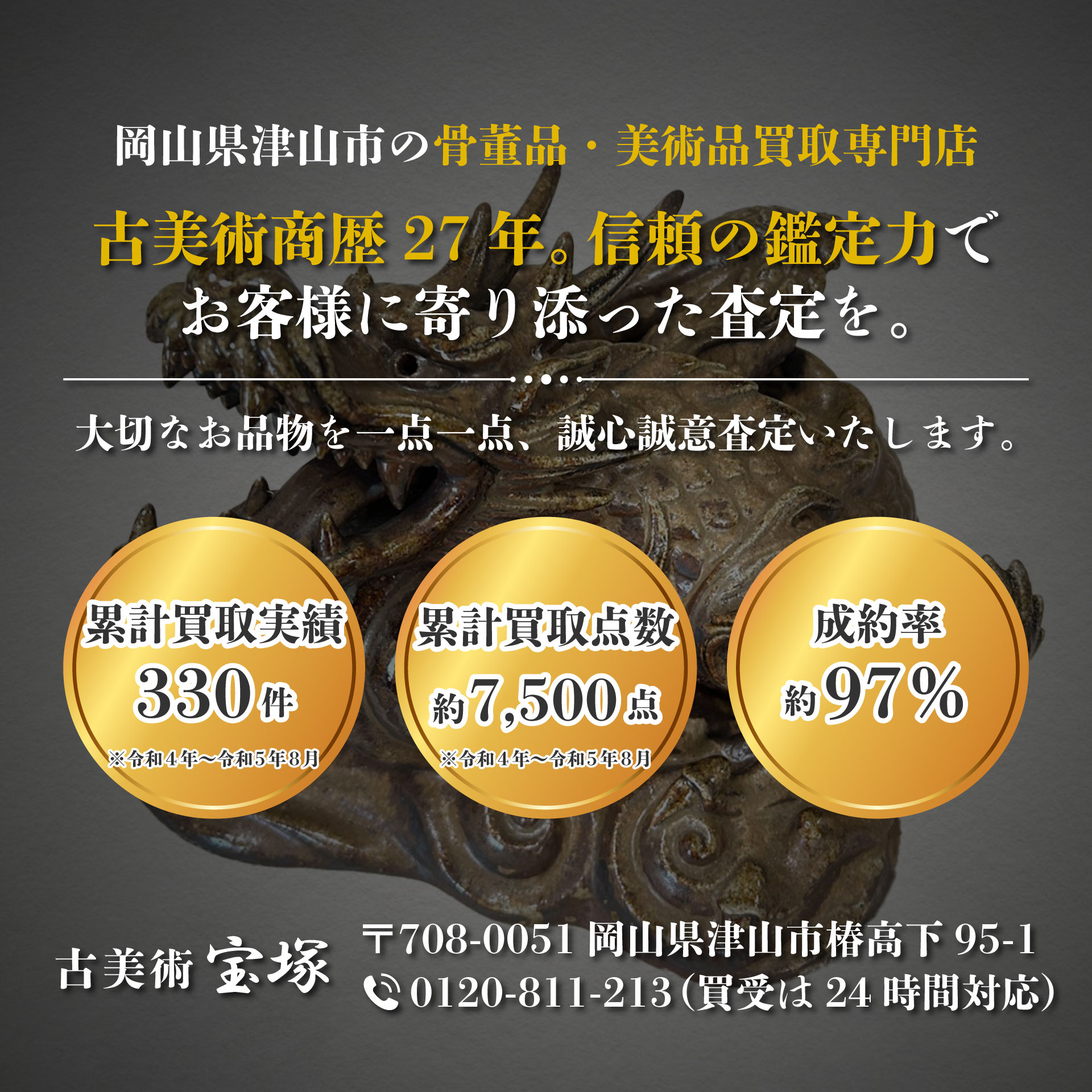骨董品・美術品買取専門店 古美術商暦27年。信頼の鑑定力でお客様に寄り添った査定を。お客様の大切なお品物を一点一点、誠心誠意査定いたします。令和4年から令和5年8月までの買受実績‼330件（約7500点）。成約率約97％。古美術 宝塚 〒708-0051 岡山県津山市椿高下95-1。0120-811-213（買受は24時間対応）